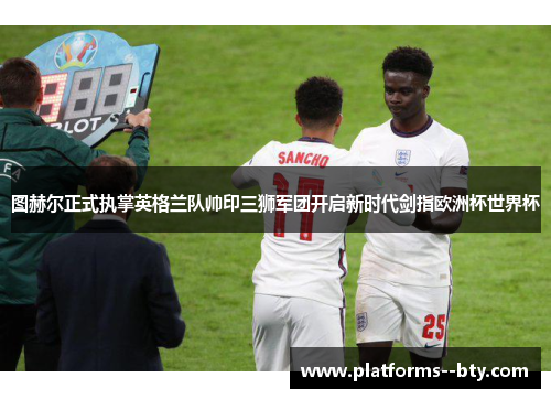 图赫尔正式执掌英格兰队帅印三狮军团开启新时代剑指欧洲杯世界杯