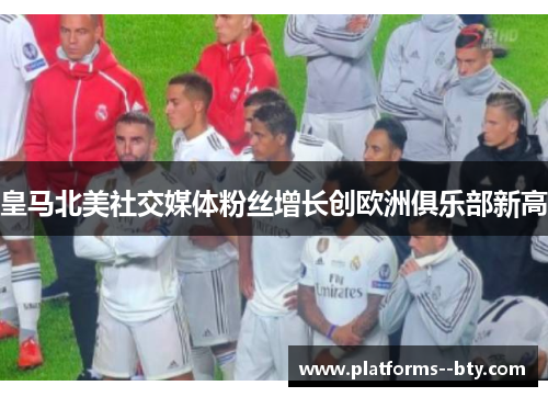 皇马北美社交媒体粉丝增长创欧洲俱乐部新高 皇马北美社交媒体粉丝增长创欧洲俱乐部新高