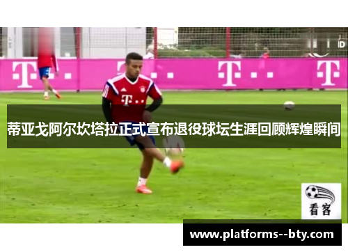 蒂亚戈阿尔坎塔拉正式宣布退役球坛生涯回顾辉煌瞬间