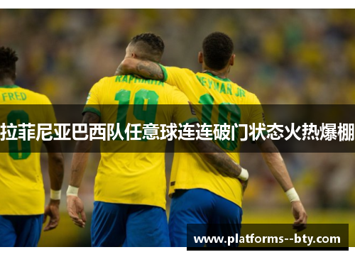 拉菲尼亚巴西队任意球连连破门状态火热爆棚