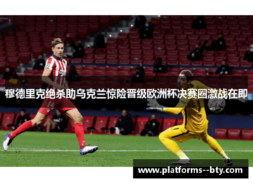 穆德里克绝杀助乌克兰惊险晋级欧洲杯决赛圈激战在即